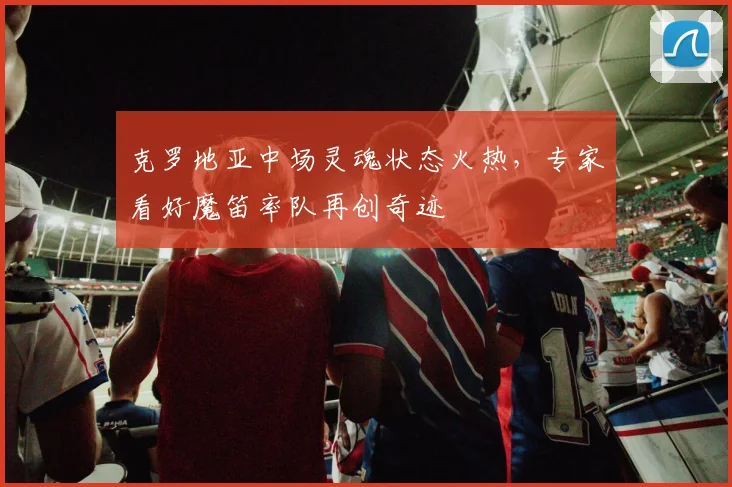克罗地亚中场灵魂状态火热,专家看好魔笛率队再创奇迹