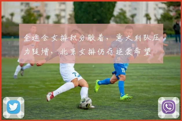 全运会女排积分胶着，意大利队压力陡增，北京女排仍存逆袭希望 - 虎扑体育