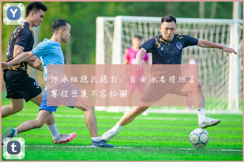 仰泳组稳扎稳打,自由泳名将坦言赛程密集不容松懈