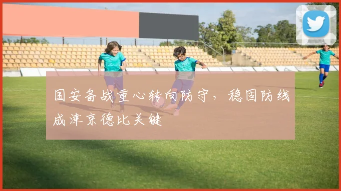 国安备战重心转向防守，稳固防线成津京德比关键 - 虎扑体育