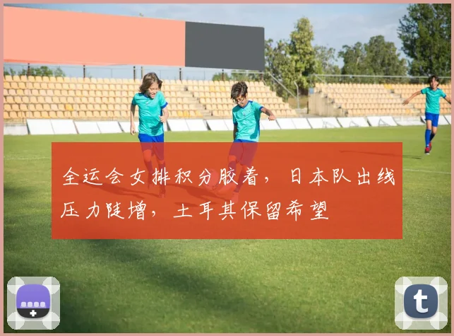 全运会女排积分胶着，日本队出线压力陡增，土耳其保留希望 - 虎扑体育