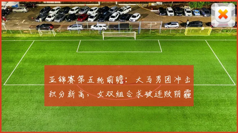 亚锦赛第五轮前瞻:大马男团冲击积分新高,女双组合求破连败阴霾