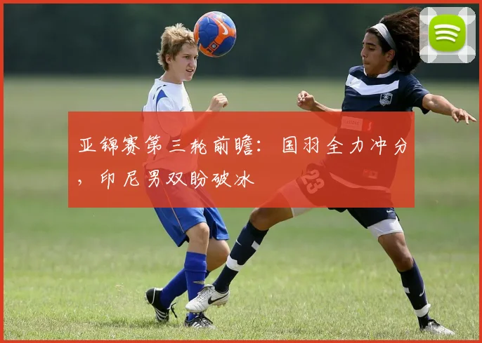 亚锦赛第三轮前瞻:国羽全力冲分,印尼男双盼破冰