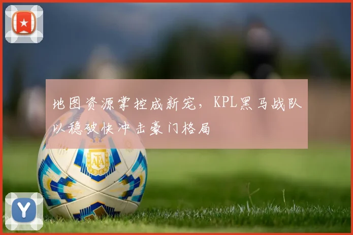 地图资源掌控成新宠,KPL黑马战队以稳破快冲击豪门格局