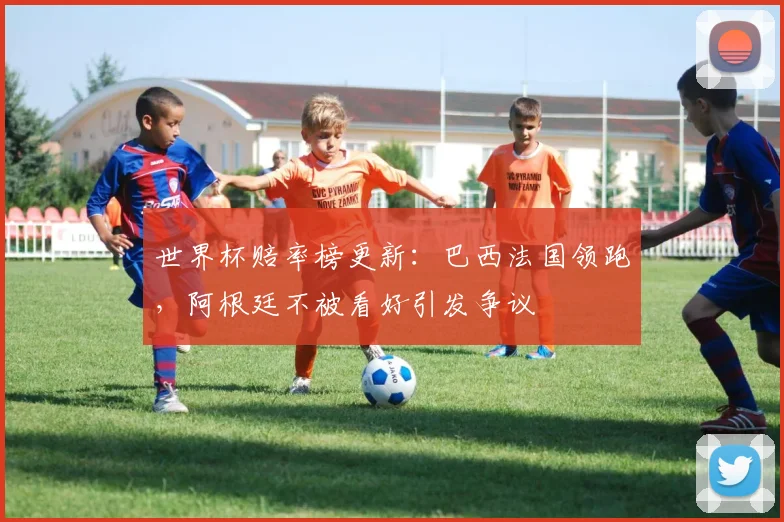 世界杯赔率榜更新：巴西法国领跑，阿根廷不被看好引发争议