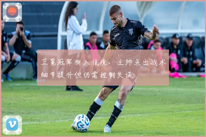 卫冕冠军渐入佳境，主帅点出战术细节提升但仍需控制失误 - 虎扑体育