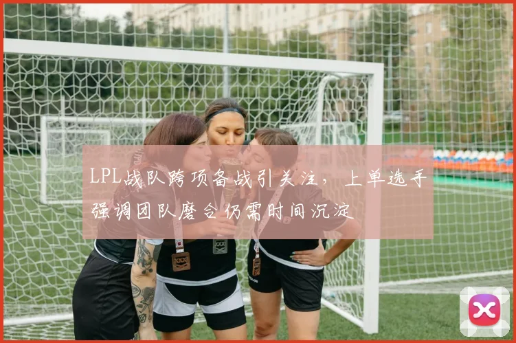 LPL战队跨项备战引关注,上单选手强调团队磨合仍需时间沉淀