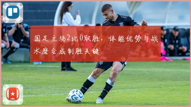 国足主场2比0取胜,体能优势与战术磨合成制胜关键